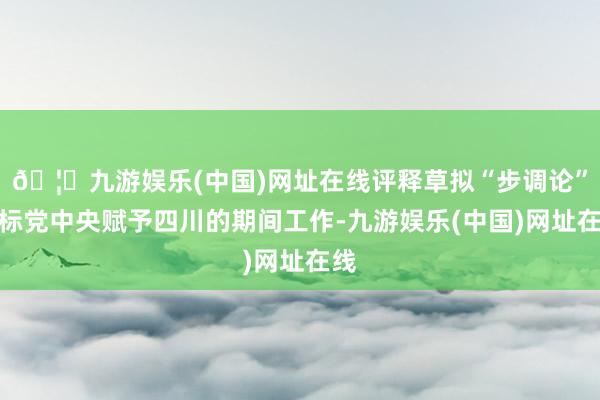 🦄九游娱乐(中国)网址在线评释草拟“步调论”对标党中央赋予四川的期间工作-九游娱乐(中国)网址在线