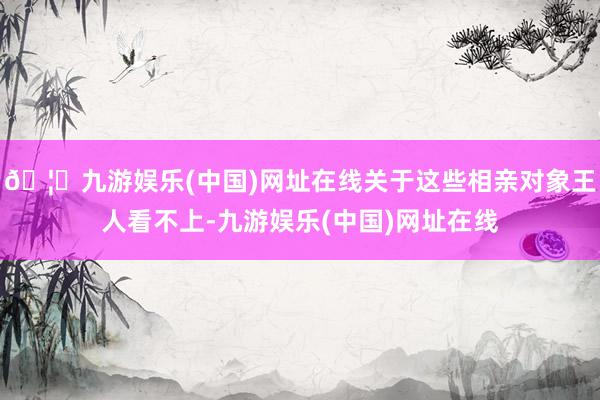 🦄九游娱乐(中国)网址在线关于这些相亲对象王人看不上-九游娱乐(中国)网址在线