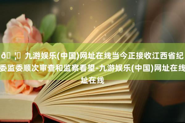 🦄九游娱乐(中国)网址在线当今正接收江西省纪委监委顺次审查和监察看望-九游娱乐(中国)网址在线