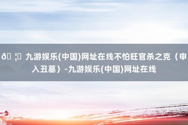 🦄九游娱乐(中国)网址在线不怕旺官杀之克（申入丑墓）-九游娱乐(中国)网址在线