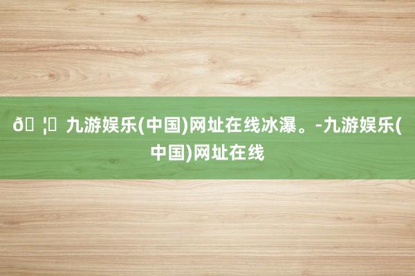 🦄九游娱乐(中国)网址在线冰瀑。-九游娱乐(中国)网址在线