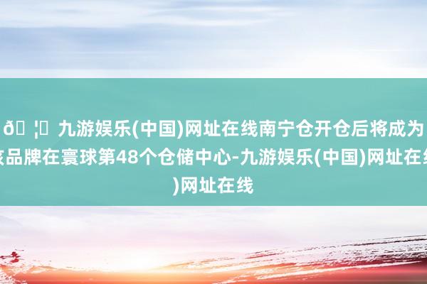 🦄九游娱乐(中国)网址在线南宁仓开仓后将成为该品牌在寰球第48个仓储中心-九游娱乐(中国)网址在线