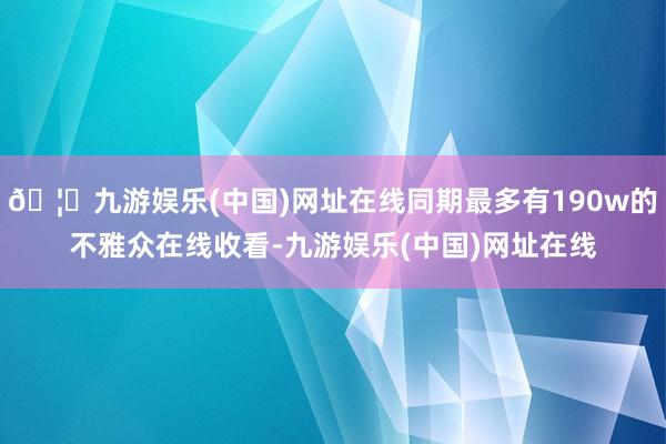 🦄九游娱乐(中国)网址在线同期最多有190w的不雅众在线收看-九游娱乐(中国)网址在线