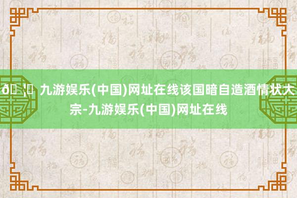 🦄九游娱乐(中国)网址在线该国暗自造酒情状大宗-九游娱乐(中国)网址在线