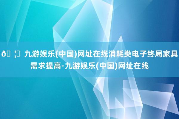 🦄九游娱乐(中国)网址在线消耗类电子终局家具需求提高-九游娱乐(中国)网址在线