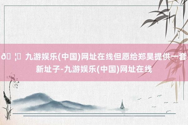 🦄九游娱乐(中国)网址在线但愿给郑昊提供一套新址子-九游娱乐(中国)网址在线