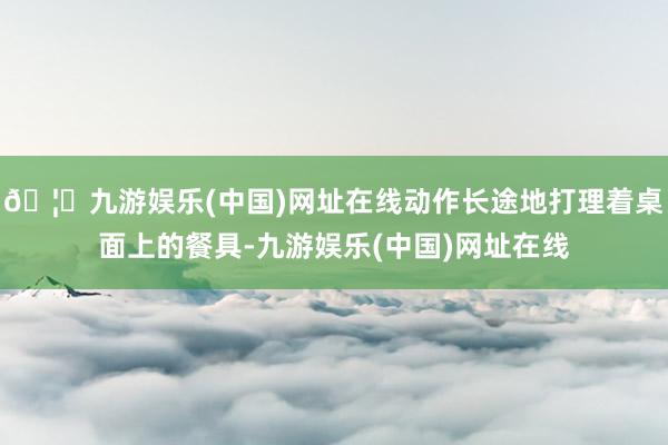 🦄九游娱乐(中国)网址在线动作长途地打理着桌面上的餐具-九游娱乐(中国)网址在线