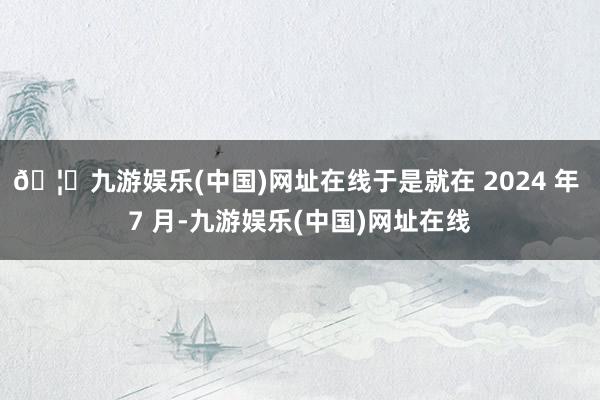 🦄九游娱乐(中国)网址在线于是就在 2024 年 7 月-九游娱乐(中国)网址在线