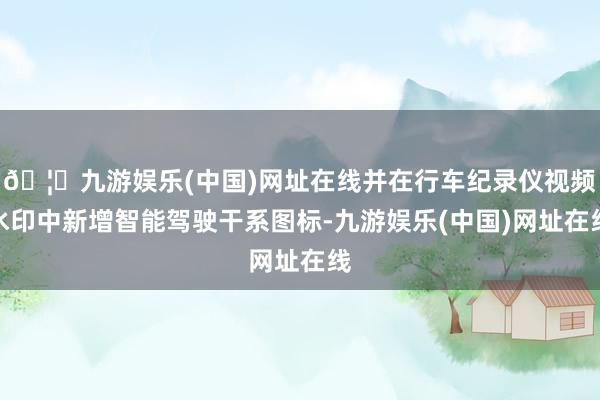 🦄九游娱乐(中国)网址在线并在行车纪录仪视频水印中新增智能驾驶干系图标-九游娱乐(中国)网址在线