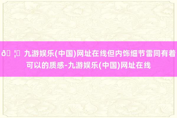 🦄九游娱乐(中国)网址在线但内饰细节雷同有着可以的质感-九游娱乐(中国)网址在线