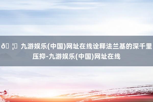 🦄九游娱乐(中国)网址在线诠释法兰基的深千里压抑-九游娱乐(中国)网址在线
