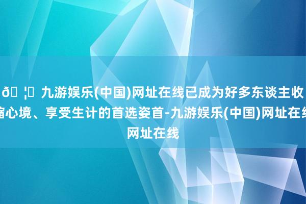 🦄九游娱乐(中国)网址在线已成为好多东谈主收缩心境、享受生计的首选姿首-九游娱乐(中国)网址在线