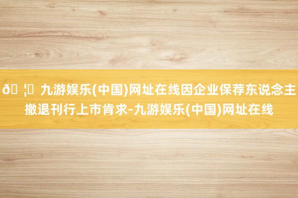 🦄九游娱乐(中国)网址在线因企业保荐东说念主撤退刊行上市肯求-九游娱乐(中国)网址在线