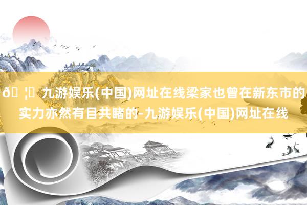 🦄九游娱乐(中国)网址在线梁家也曾在新东市的实力亦然有目共睹的-九游娱乐(中国)网址在线