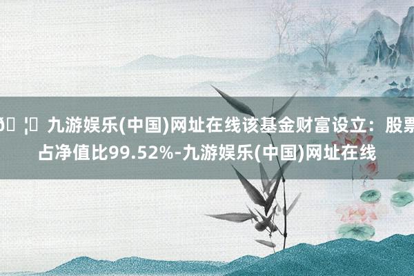 🦄九游娱乐(中国)网址在线该基金财富设立：股票占净值比99.52%-九游娱乐(中国)网址在线
