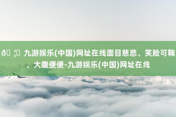 🦄九游娱乐(中国)网址在线面目慈悲、笑脸可鞠、大腹便便-九游娱乐(中国)网址在线