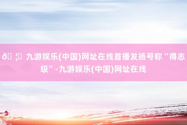 🦄九游娱乐(中国)网址在线首播发扬号称“得志级”-九游娱乐(中国)网址在线