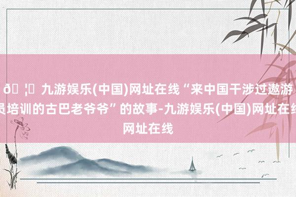 🦄九游娱乐(中国)网址在线“来中国干涉过遨游员培训的古巴老爷爷”的故事-九游娱乐(中国)网址在线