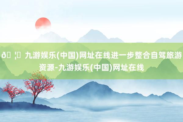 🦄九游娱乐(中国)网址在线进一步整合自驾旅游资源-九游娱乐(中国)网址在线