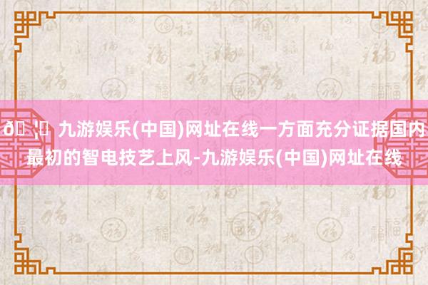 🦄九游娱乐(中国)网址在线一方面充分证据国内最初的智电技艺上风-九游娱乐(中国)网址在线