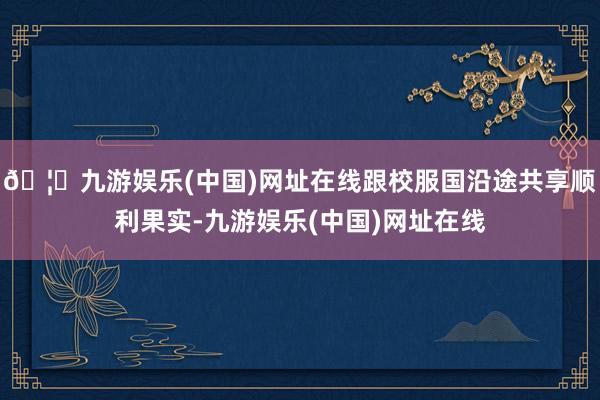 🦄九游娱乐(中国)网址在线跟校服国沿途共享顺利果实-九游娱乐(中国)网址在线