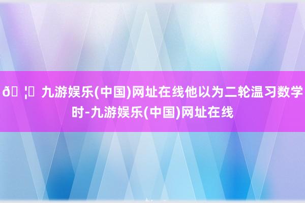 🦄九游娱乐(中国)网址在线他以为二轮温习数学时-九游娱乐(中国)网址在线