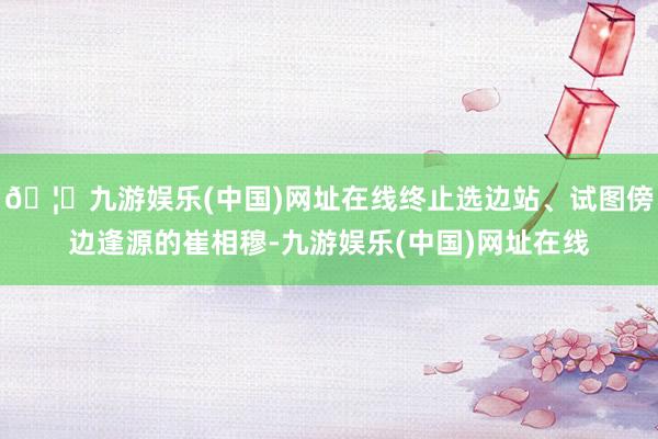 🦄九游娱乐(中国)网址在线终止选边站、试图傍边逢源的崔相穆-九游娱乐(中国)网址在线