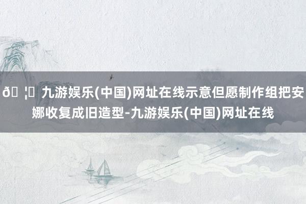 🦄九游娱乐(中国)网址在线示意但愿制作组把安娜收复成旧造型-九游娱乐(中国)网址在线