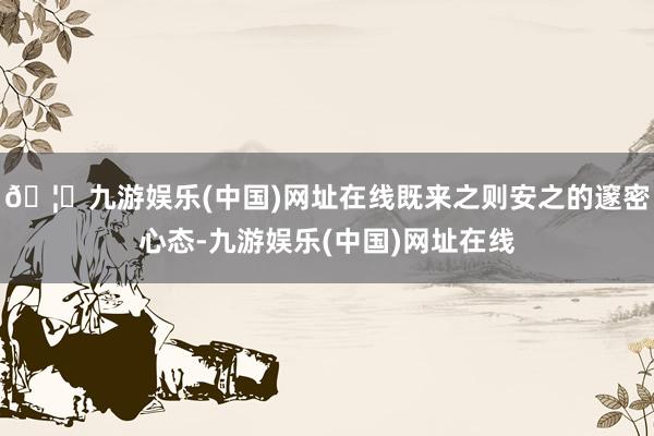 🦄九游娱乐(中国)网址在线既来之则安之的邃密心态-九游娱乐(中国)网址在线