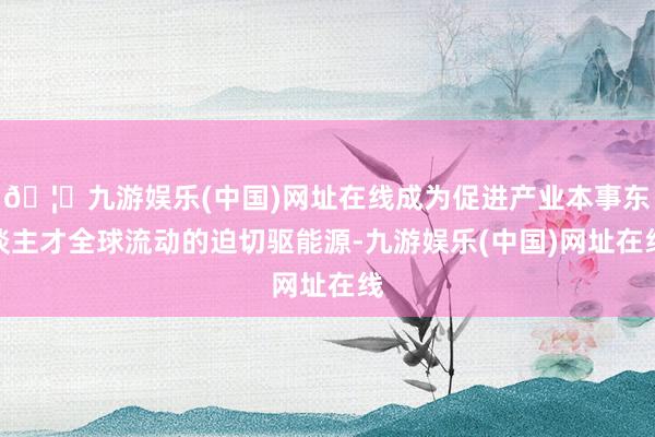 🦄九游娱乐(中国)网址在线成为促进产业本事东谈主才全球流动的迫切驱能源-九游娱乐(中国)网址在线
