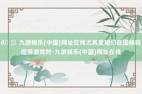 🦄九游娱乐(中国)网址在线尤其是咱们在国际玩国服游戏时-九游娱乐(中国)网址在线