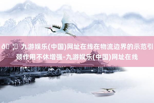 🦄九游娱乐(中国)网址在线在物流边界的示范引颈作用不休增强-九游娱乐(中国)网址在线