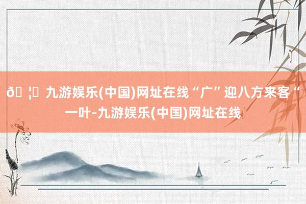 🦄九游娱乐(中国)网址在线“广”迎八方来客“一叶-九游娱乐(中国)网址在线