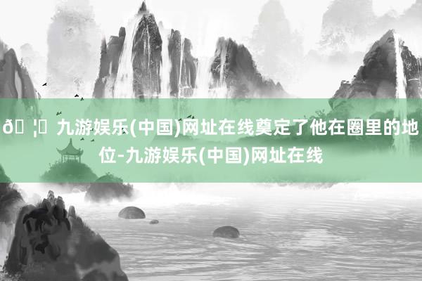 🦄九游娱乐(中国)网址在线奠定了他在圈里的地位-九游娱乐(中国)网址在线