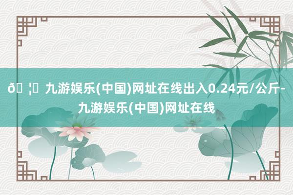 🦄九游娱乐(中国)网址在线出入0.24元/公斤-九游娱乐(中国)网址在线