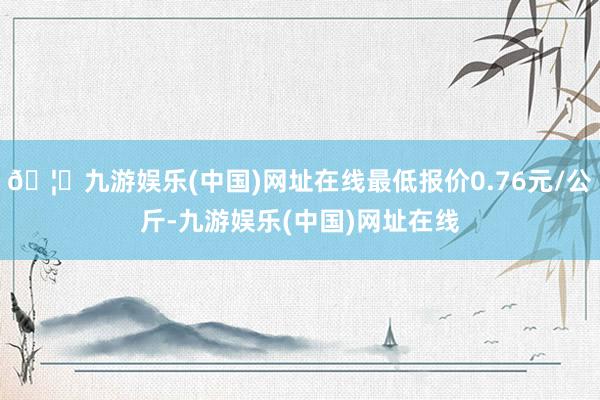 🦄九游娱乐(中国)网址在线最低报价0.76元/公斤-九游娱乐(中国)网址在线