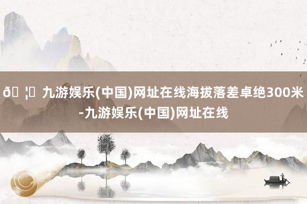 🦄九游娱乐(中国)网址在线海拔落差卓绝300米-九游娱乐(中国)网址在线