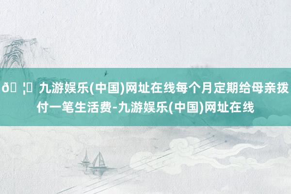 🦄九游娱乐(中国)网址在线每个月定期给母亲拨付一笔生活费-九游娱乐(中国)网址在线