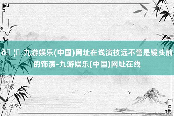 🦄九游娱乐(中国)网址在线演技远不啻是镜头前的饰演-九游娱乐(中国)网址在线