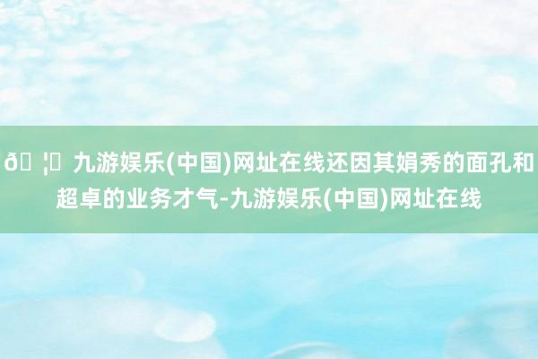 🦄九游娱乐(中国)网址在线还因其娟秀的面孔和超卓的业务才气-九游娱乐(中国)网址在线