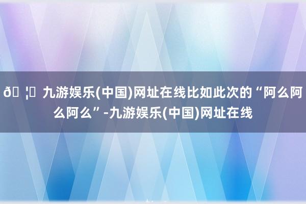 🦄九游娱乐(中国)网址在线比如此次的“阿么阿么阿么”-九游娱乐(中国)网址在线
