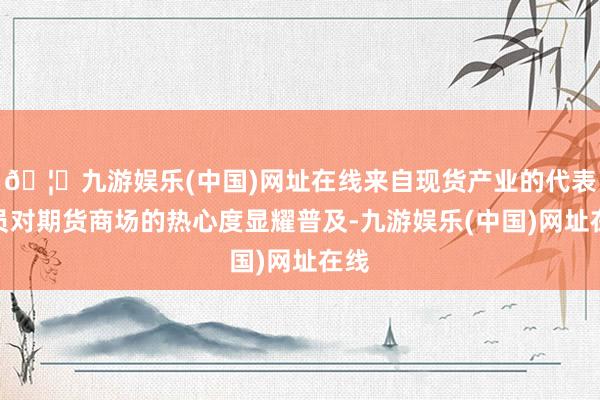 🦄九游娱乐(中国)网址在线来自现货产业的代表委员对期货商场的热心度显耀普及-九游娱乐(中国)网址在线