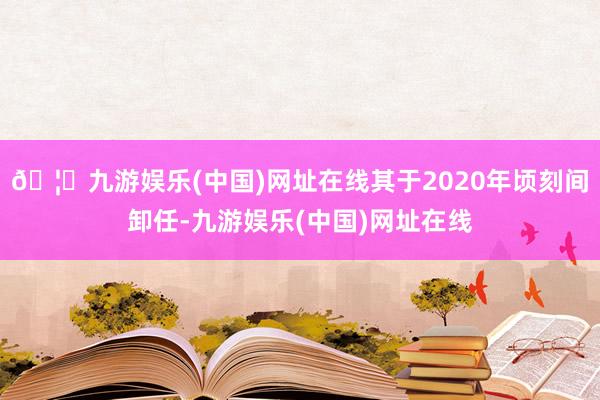 🦄九游娱乐(中国)网址在线其于2020年顷刻间卸任-九游娱乐(中国)网址在线
