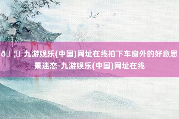 🦄九游娱乐(中国)网址在线拍下车窗外的好意思景迷恋-九游娱乐(中国)网址在线