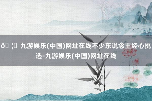 🦄九游娱乐(中国)网址在线不少东说念主经心挑选-九游娱乐(中国)网址在线