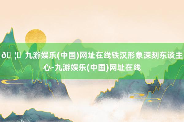 🦄九游娱乐(中国)网址在线铁汉形象深刻东谈主心-九游娱乐(中国)网址在线