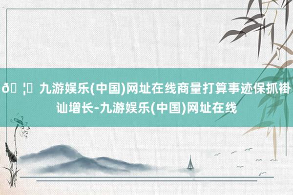 🦄九游娱乐(中国)网址在线商量打算事迹保抓褂讪增长-九游娱乐(中国)网址在线