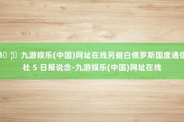 🦄九游娱乐(中国)网址在线另据白俄罗斯国度通信社 5 日报说念-九游娱乐(中国)网址在线
