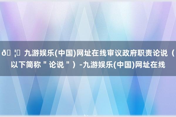 🦄九游娱乐(中国)网址在线审议政府职责论说（以下简称＂论说＂）-九游娱乐(中国)网址在线