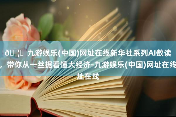 🦄九游娱乐(中国)网址在线新华社系列AI数读，带你从一丝据看懂大经济-九游娱乐(中国)网址在线